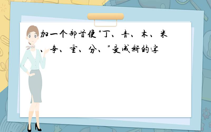 加一个部首使“丁、青、木、米、争、垂、分、”变成新的字