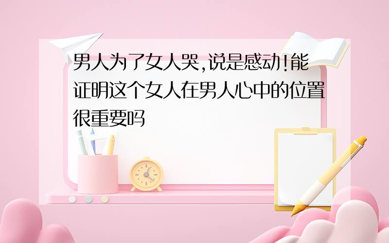 男人为了女人哭,说是感动!能证明这个女人在男人心中的位置很重要吗