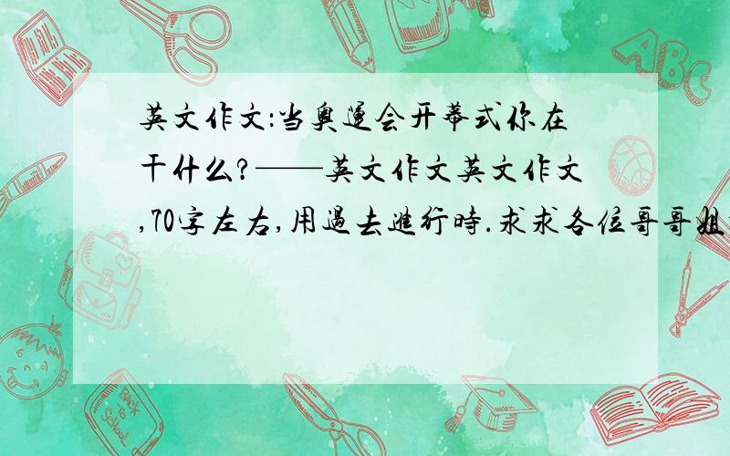 英文作文：当奥运会开幕式你在干什么?——英文作文英文作文,70字左右,用过去进行时.求求各位哥哥姐姐了.