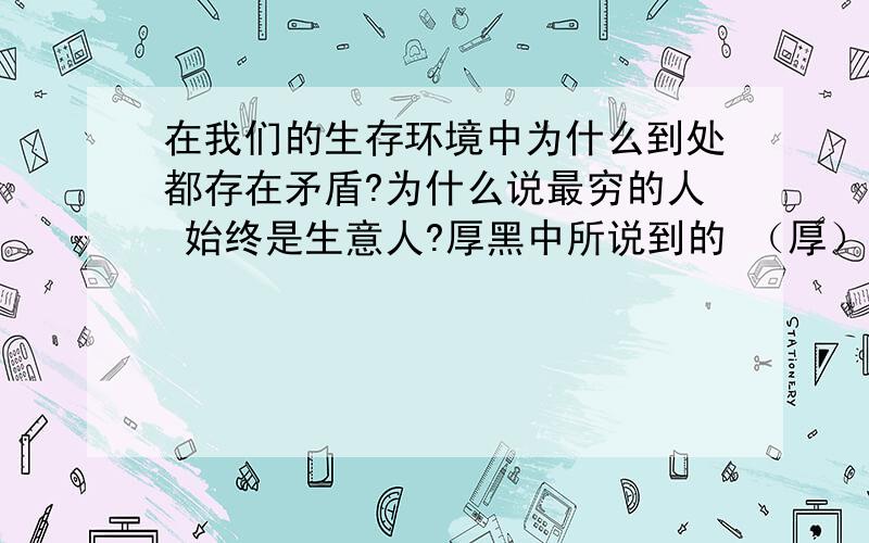 在我们的生存环境中为什么到处都存在矛盾?为什么说最穷的人 始终是生意人?厚黑中所说到的 （厚）到底是指厚道还是脸皮够厚?（黑）是说一个人的心肠狠毒还是说面黑心善?稳定的工作和