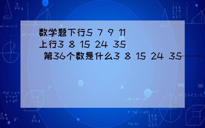 数学题下行5 7 9 11 上行3 8 15 24 35 第36个数是什么3 8 15 24 35—— —— —— —— 找出上行与下行的规律,以最快速度算出第36位数是多少!5 7 9 11