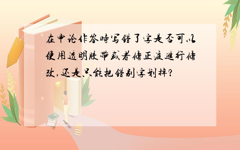 在申论作答时写错了字是否可以使用透明胶带或者修正液进行修改,还是只能把错别字划掉?