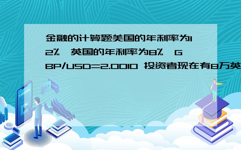 金融的计算题美国的年利率为12%,英国的年利率为8%,GBP/USD=2.0010 投资者现在有8万英镑,进行套利投资,请计算美元贴水20和升水20时投资者的损益情况.