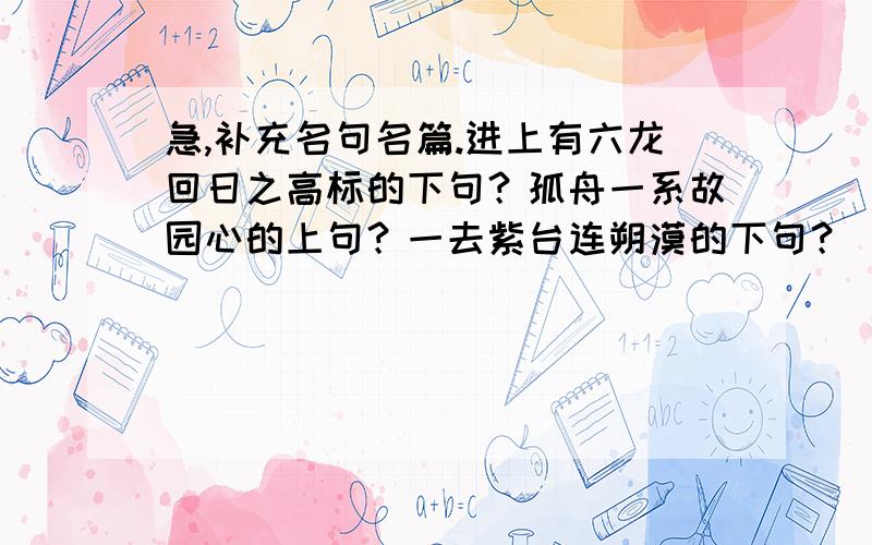 急,补充名句名篇.进上有六龙回日之高标的下句？孤舟一系故园心的上句？一去紫台连朔漠的下句？