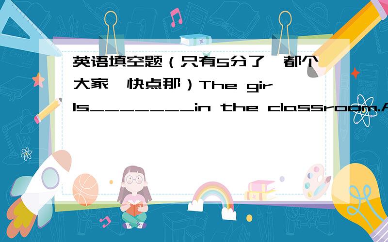 英语填空题（只有5分了,都个大家,快点那）The girls_______in the classroom.A:sings             B:singing               C:are singing Do you want______the movies?A:to go             B:go to                 C:to go to I'm just________my