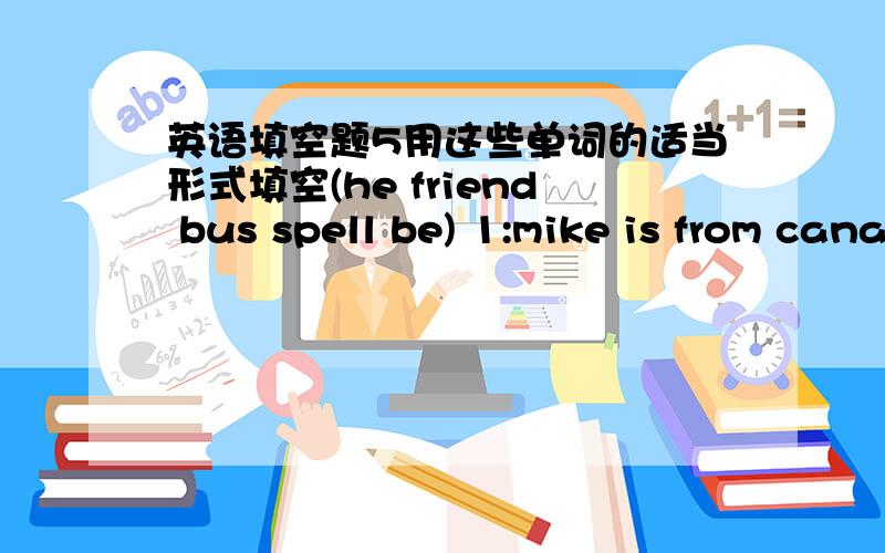 英语填空题5用这些单词的适当形式填空(he friend bus spell be) 1:mike is from canada.but ______mom is from america.2:they are seven______and two cars 3:what______those?ther are pens 4:jim and tom are good _______.5:can you _______