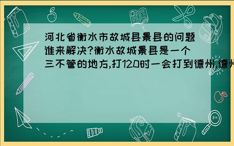 河北省衡水市故城县景县的问题谁来解决?衡水故城景县是一个三不管的地方,打120时一会打到德州,德州就说你们是故城,一会打到景县,景县说你们是故城,但故城离着里老50多里地,德州30多,景