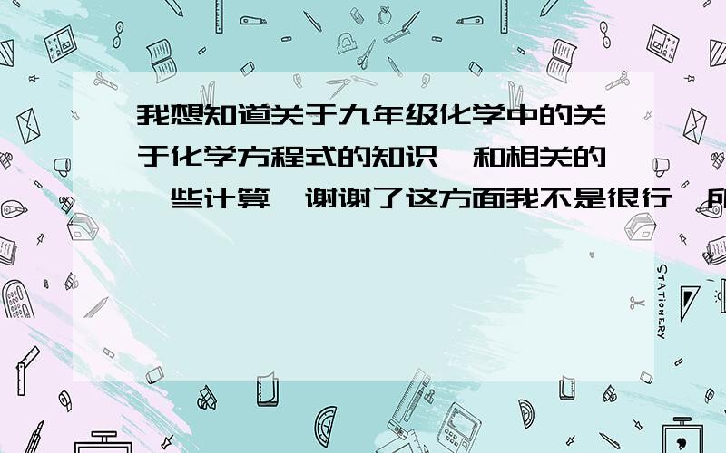 我想知道关于九年级化学中的关于化学方程式的知识,和相关的一些计算,谢谢了这方面我不是很行,所以请教,这里先感谢各个学霸和学长学姐了