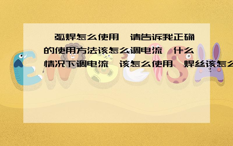 氩弧焊怎么使用,请告诉我正确的使用方法该怎么调电流,什么情况下调电流,该怎么使用,焊丝该怎么用,请告诉我正确的使用方法