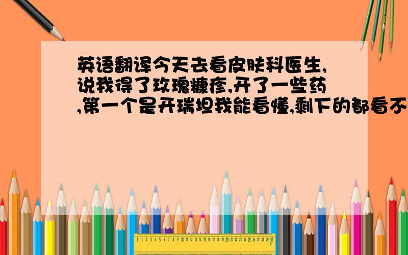 英语翻译今天去看皮肤科医生,说我得了玫瑰糠疹,开了一些药,第一个是开瑞坦我能看懂,剩下的都看不懂.