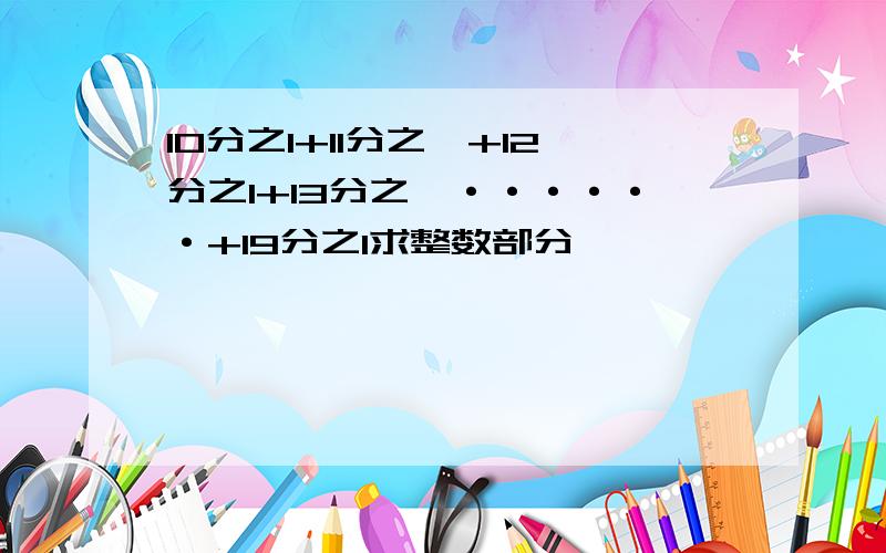 10分之1+11分之一+12分之1+13分之一······+19分之1求整数部分