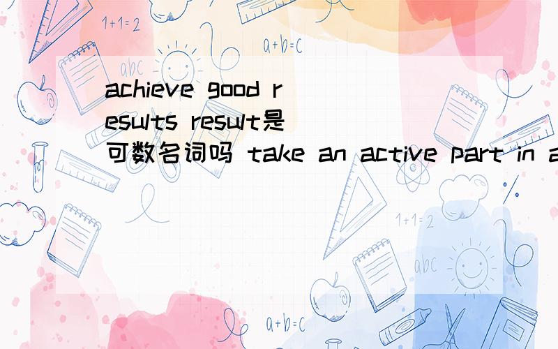 achieve good results result是可数名词吗 take an active part in active是名词还是形容词he is active in afterschool activities 中in的意思,active与上一题有什么区别Don