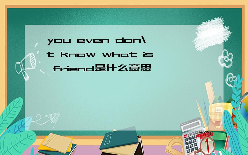 you even don\'t know what is friend是什么意思