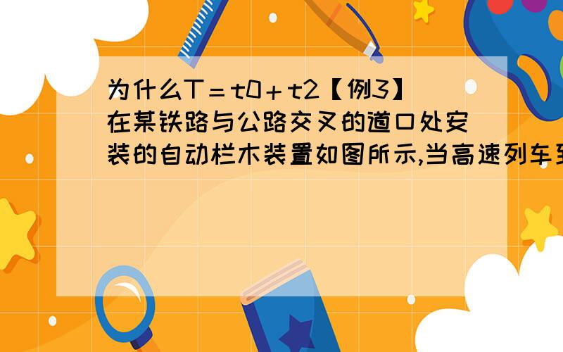 为什么T＝t0＋t2【例3】在某铁路与公路交叉的道口处安装的自动栏木装置如图所示,当高速列车到达A 点时,道口公路上应显示红灯,警告未越过停车线的汽车迅速制动,而且超过停车线的汽车能