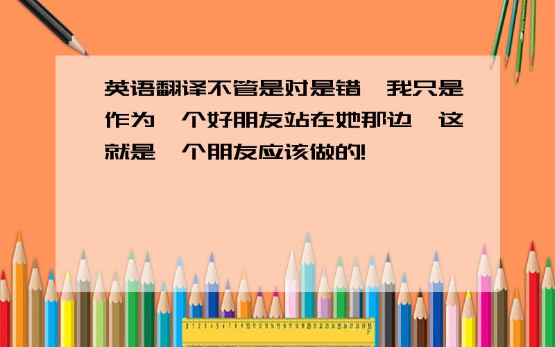 英语翻译不管是对是错,我只是作为一个好朋友站在她那边,这就是一个朋友应该做的!