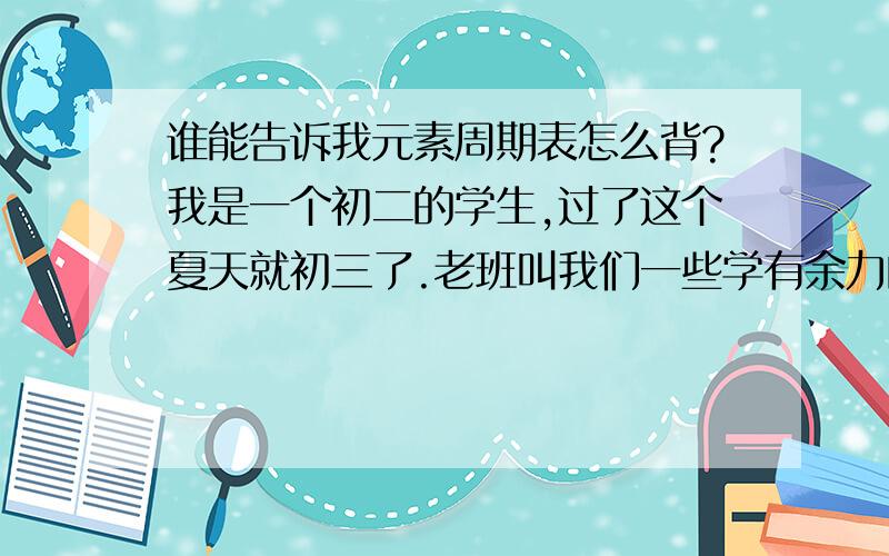 谁能告诉我元素周期表怎么背?我是一个初二的学生,过了这个夏天就初三了.老班叫我们一些学有余力的同学暑假把元素周期表背下来,可是我看过初三的化学书,好像没有哪里用得着的吧?请问