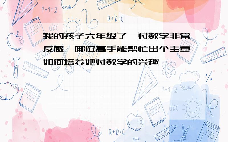 我的孩子六年级了,对数学非常反感,哪位高手能帮忙出个主意如何培养她对数学的兴趣