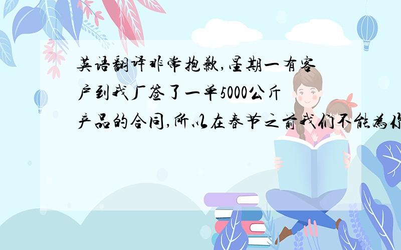 英语翻译非常抱歉,星期一有客户到我厂签了一单5000公斤产品的合同,所以在春节之前我们不能为你提供你所需要的产品.我们真心的希望春节后能收到你的第一单,我们会以最好的价格,最好的