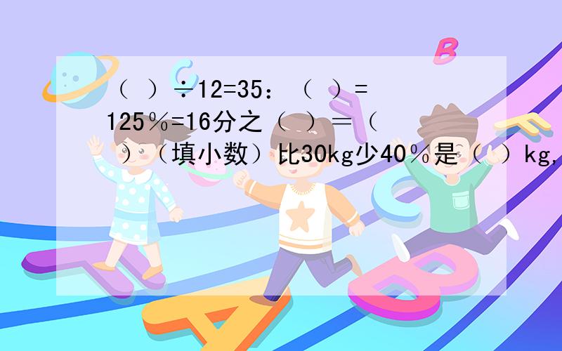 （ ）÷12=35：（ ）=125％=16分之（ ）＝（ ）（填小数）比30kg少40％是（ ）kg,比200m多37.5％是（ ）m3kg的4分之3和（ ）个4分之3kg一样重只有这三道!