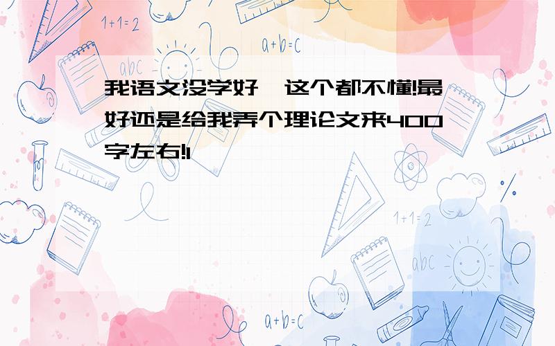 我语文没学好,这个都不懂!最好还是给我弄个理论文来400字左右!1