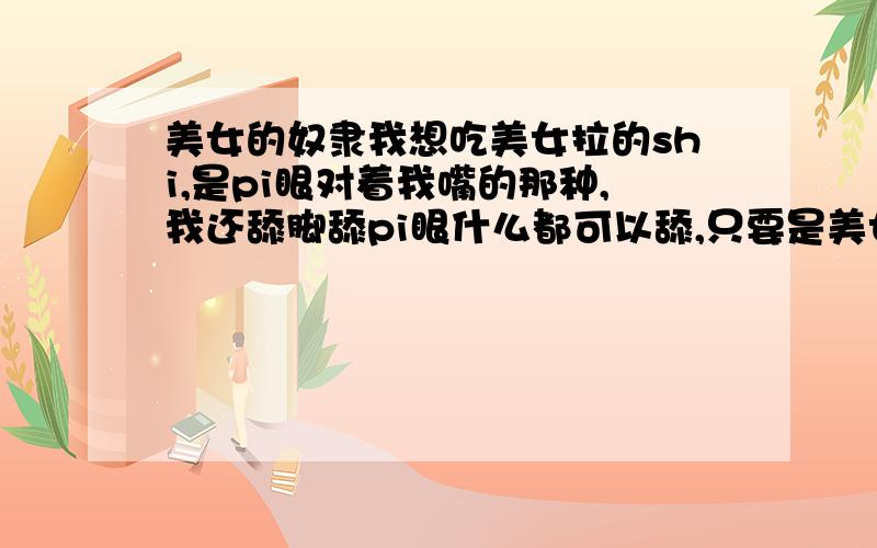 美女的奴隶我想吃美女拉的shi,是pi眼对着我嘴的那种,我还舔脚舔pi眼什么都可以舔,只要是美女都可以,谁愿意?我是要找愿意拉屎给我吃的,哪位美女愿意拉屎给我吃?