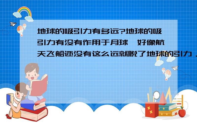 地球的吸引力有多远?地球的吸引力有没有作用于月球,好像航天飞船还没有这么远就脱了地球的引力．