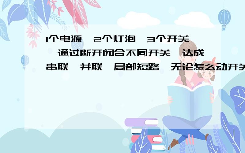 1个电源,2个灯泡,3个开关,通过断开闭合不同开关、达成串联,并联,局部短路,无论怎么动开关都不会电源短求电路图不用单刀双掷