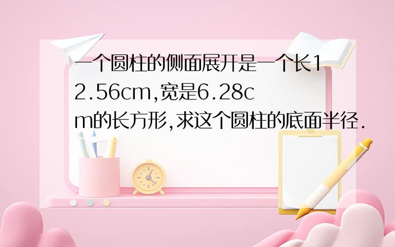 一个圆柱的侧面展开是一个长12.56cm,宽是6.28cm的长方形,求这个圆柱的底面半径.