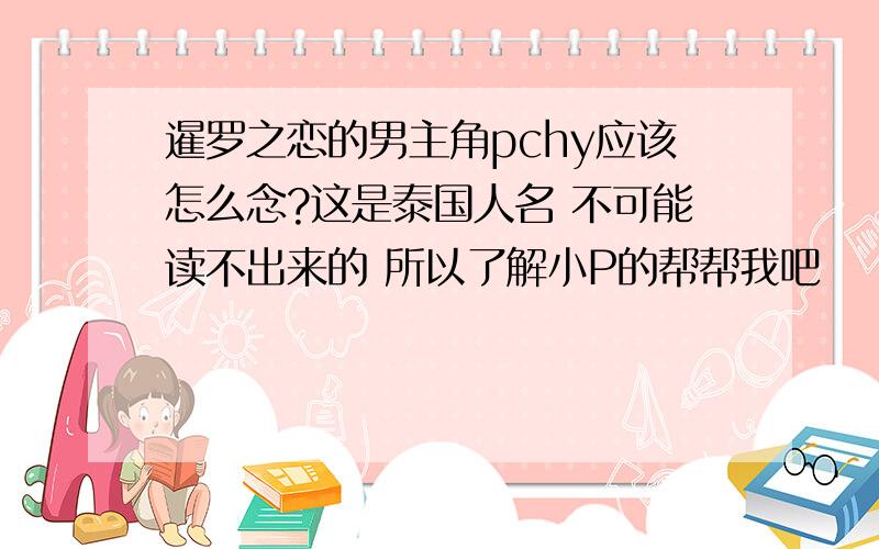 暹罗之恋的男主角pchy应该怎么念?这是泰国人名 不可能读不出来的 所以了解小P的帮帮我吧