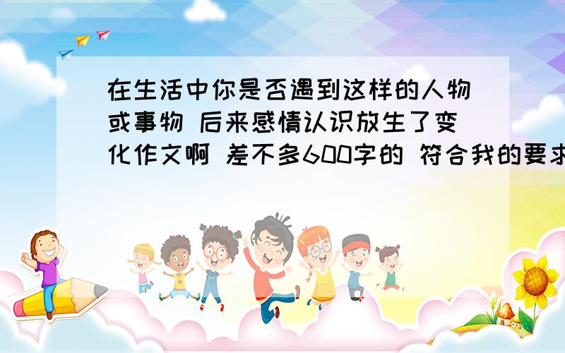 在生活中你是否遇到这样的人物或事物 后来感情认识放生了变化作文啊 差不多600字的 符合我的要求