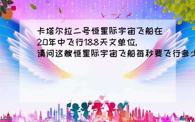 卡塔尔拉二号恒星际宇宙飞船在20年中飞行188天文单位,请问这艘恒星际宇宙飞船每秒要飞行多少公里?而之后的88天文单位又要飞行几年?请说明一下,还有方程式.