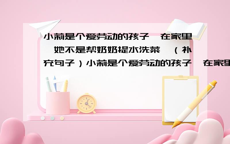 小莉是个爱劳动的孩子,在家里,她不是帮奶奶提水洗菜,（补充句子）小莉是个爱劳动的孩子,在家里,她不是帮奶奶提水洗菜,（ ）补充一段话.