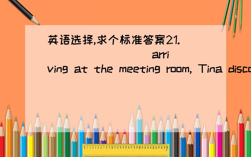 英语选择,求个标准答案21. ________ arriving at the meeting room, Tina discovered that she had left the sample products in her office.A. By      B. Through  C. On        D. In　22. Not until yesterday ________ anything about the new adve