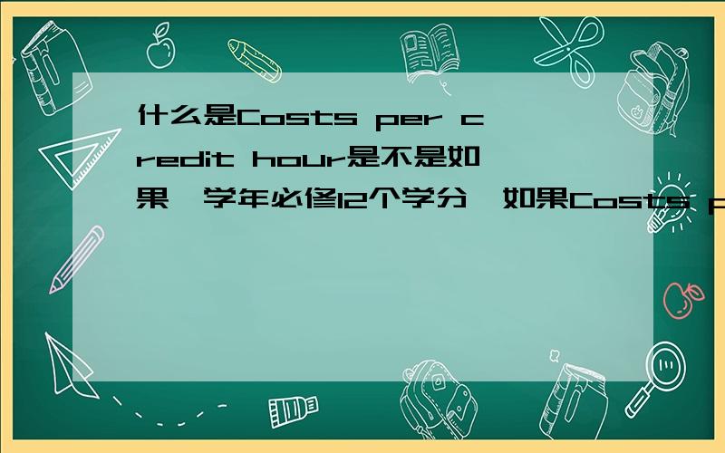 什么是Costs per credit hour是不是如果一学年必修12个学分,如果Costs per credit hour是800美金,那每年在学费,住宿基础上还要加12*800那么多钱?