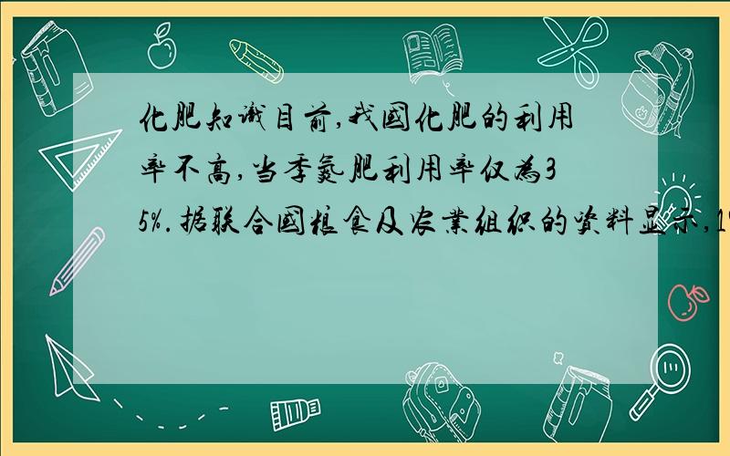 化肥知识目前,我国化肥的利用率不高,当季氮肥利用率仅为35%.据联合国粮食及农业组织的资料显示,1980年至2002年我国的化肥用量增长了61%,而粮食产量只增加了31%.肥料利用率偏低一直是我国