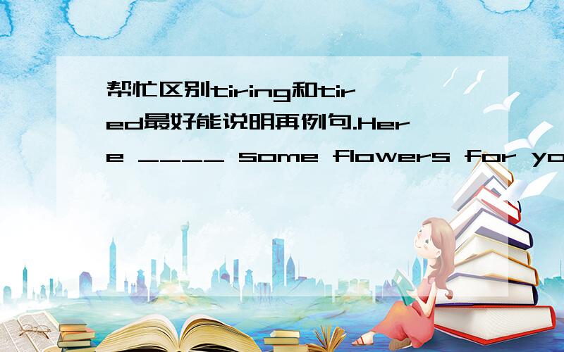 帮忙区别tiring和tired最好能说明再例句.Here ____ some flowers for you.(be)这里填什么?为什么?