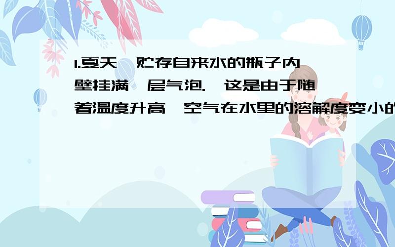 1.夏天,贮存自来水的瓶子内壁挂满一层气泡.《这是由于随着温度升高,空气在水里的溶解度变小的原因》（为什么溶解度变小,会有小气泡）2.在较高温度下的硝酸钾饱和溶液降温时,部分硝酸