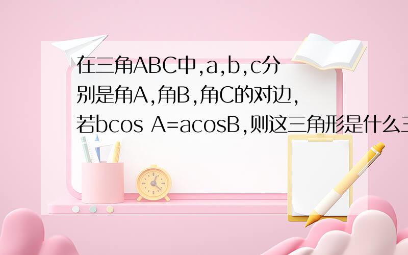 在三角ABC中,a,b,c分别是角A,角B,角C的对边,若bcos A=acosB,则这三角形是什么三角形赶用!谢谢帮忙