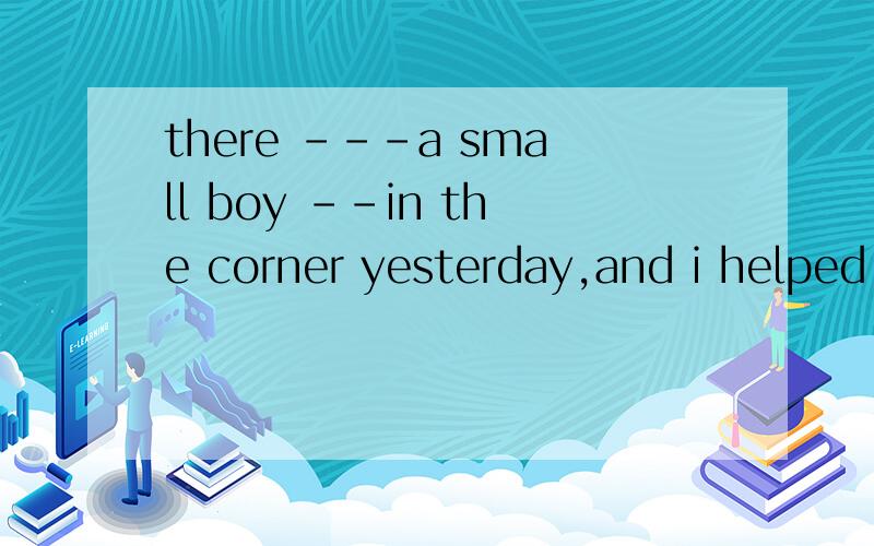 there ---a small boy --in the corner yesterday,and i helped him find his mother.A.was crying B.is cry C.was cries D.is cries