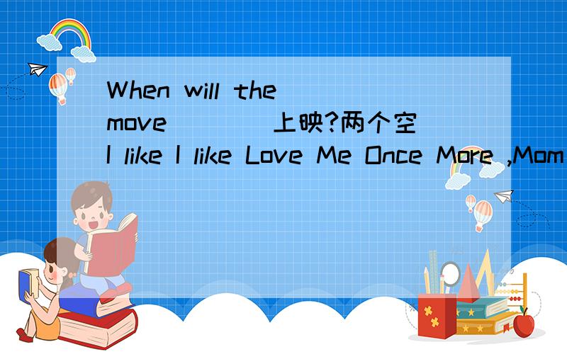 When will the move（）（）上映?两个空I like I like Love Me Once More ,Mom is （ ） of all.（good）用形式填空The ticket costs 20 yuan 对二十元进行划线部分提问