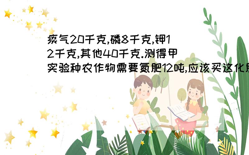 痰气20千克,磷8千克,钾12千克,其他40千克.测得甲实验种农作物需要氮肥12吨,应该买这化肥多少吨?（1） 测得甲试验田中农作物需要氮肥12吨,应该买这化肥多少吨?（2） 化肥厂现有含痰、磷、