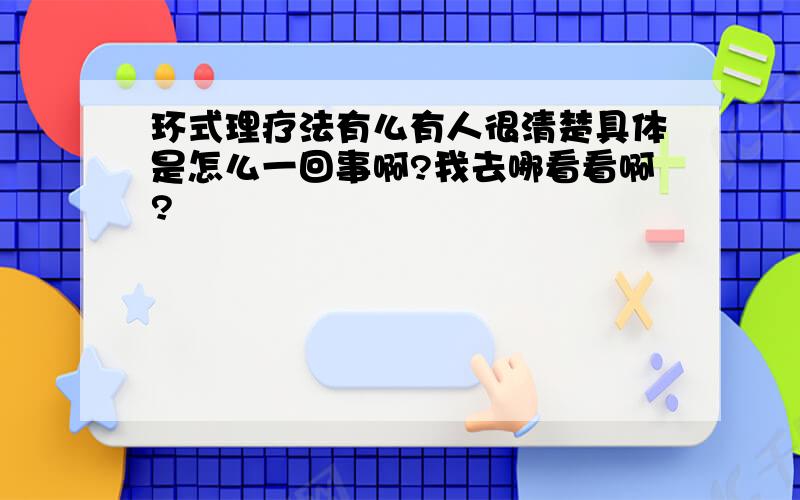 环式理疗法有么有人很清楚具体是怎么一回事啊?我去哪看看啊?