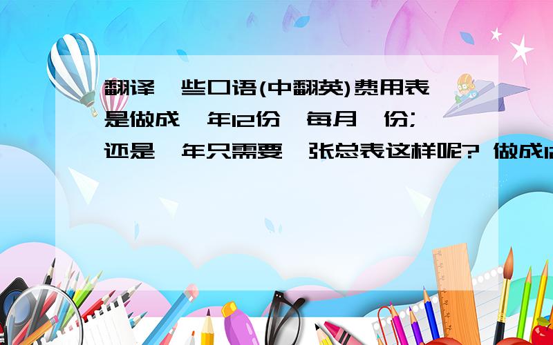 翻译一些口语(中翻英)费用表是做成一年12份,每月一份;还是一年只需要一张总表这样呢? 做成12份的话,可以看出各月的变化呢.这些发票以后要编制凭证吗?凭证的话是按月归类还是按种类归类