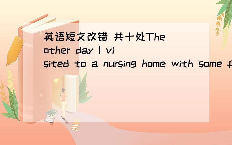 英语短文改错 共十处The other day I visited to a nursing home with some flower.I wanted to see an elderly lady who had been put there and forgot.I walked into the room of the elderly lady call Jane.I had never seen her ago.All that I knew abo