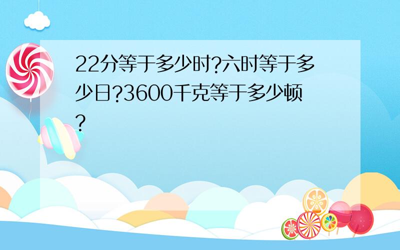 22分等于多少时?六时等于多少日?3600千克等于多少顿?