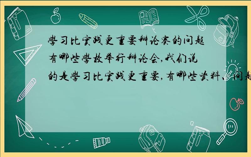 学习比实践更重要辩论赛的问题有哪些学校举行辩论会,我们说的是学习比实践更重要,有哪些资料、问题.对方也许会问哪些问题及答案对方如果说 步入社会后没有一定的实践经验 ,你拿什么