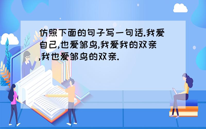 仿照下面的句子写一句话.我爱自己,也爱邹鸟,我爱我的双亲,我也爱邹鸟的双亲.