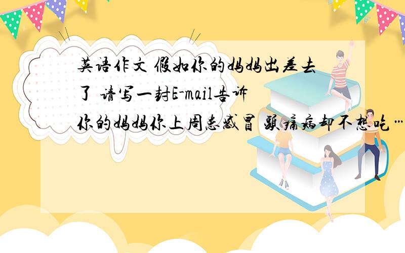 英语作文 假如你的妈妈出差去了 请写一封E-mail告诉你的妈妈你上周患感冒 头痛病却不想吃……假如你的妈妈出差去了 请写一封E-mail告诉你的妈妈你上周患感冒 头痛病却不想吃东西 后来你