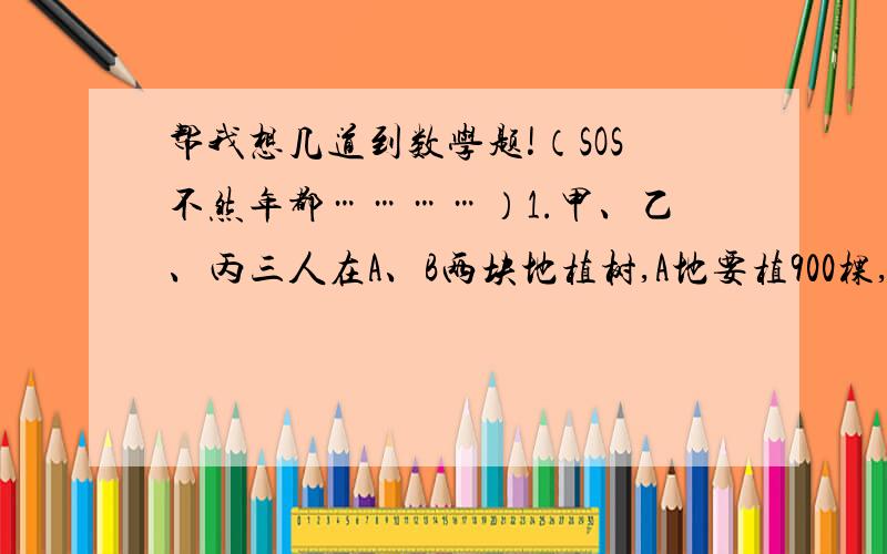 帮我想几道到数学题!（SOS不然年都…………）1.甲、乙、丙三人在A、B两块地植树,A地要植900棵,B地要植1250棵.已知甲、乙、丙每天分别能植树24,30,32棵,甲在A地植树,丙在B地植树,乙先在A地植树