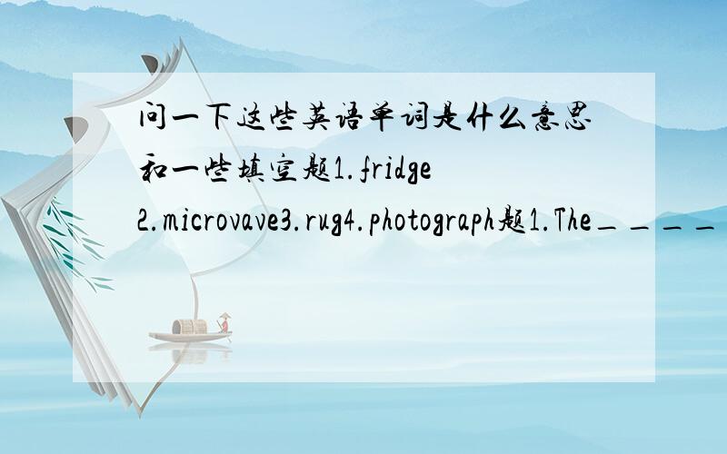 问一下这些英语单词是什么意思和一些填空题1.fridge2.microvave3.rug4.photograph题1.The________is fast,the stove is slowA.sink B.stove C.microvave D.rug2.There is a rug on the________.A.sink B.stove C.microvave D.rug3.We cook noodles